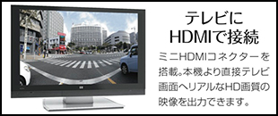 テレビにHDMIで接続。ミニHDMIコネクターを搭載。本機より直接テレビ画面へリアルなHD画質の映像を出力できます。
